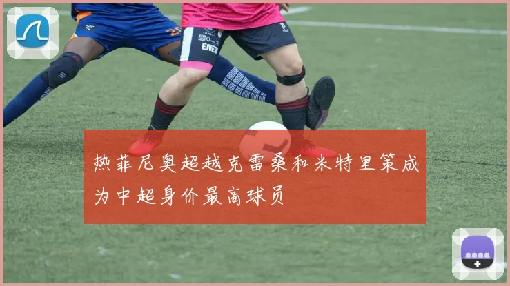 热菲尼奥超越克雷桑和米特里策成为中超身价最高球员